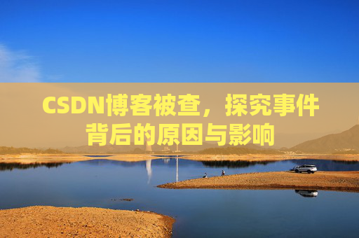 CSDN博客被查,探究事件背后的原因与影响 CSDN博客被查,探究事件背后的原因与影响